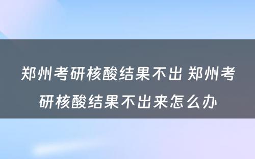 郑州考研核酸结果不出 郑州考研核酸结果不出来怎么办