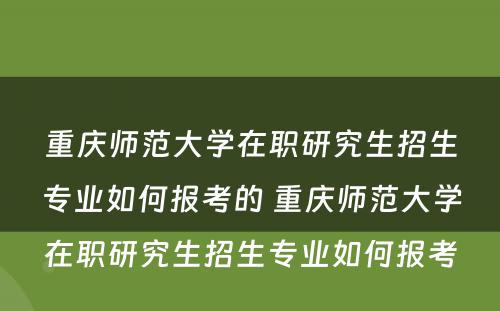 重庆师范大学在职研究生招生专业如何报考的 重庆师范大学在职研究生招生专业如何报考