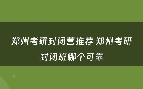 郑州考研封闭营推荐 郑州考研封闭班哪个可靠