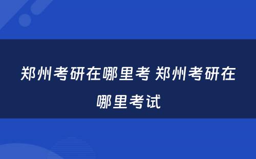 郑州考研在哪里考 郑州考研在哪里考试