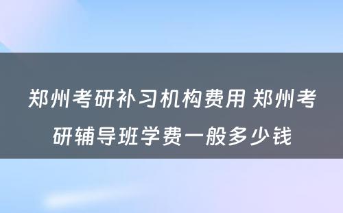 郑州考研补习机构费用 郑州考研辅导班学费一般多少钱
