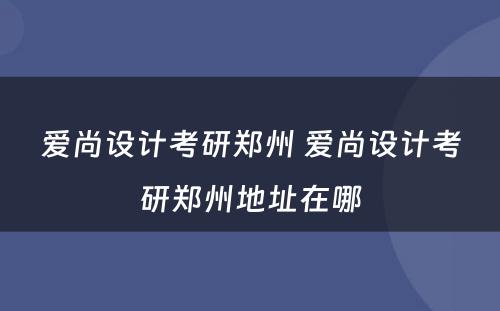 爱尚设计考研郑州 爱尚设计考研郑州地址在哪