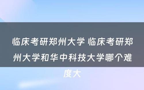 临床考研郑州大学 临床考研郑州大学和华中科技大学哪个难度大