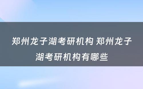 郑州龙子湖考研机构 郑州龙子湖考研机构有哪些