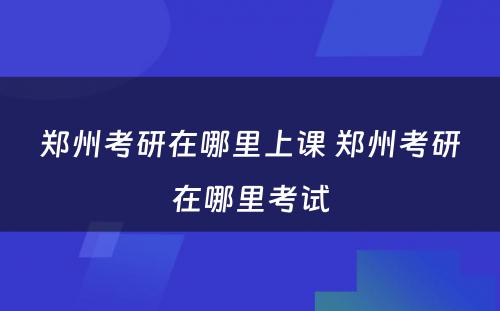 郑州考研在哪里上课 郑州考研在哪里考试