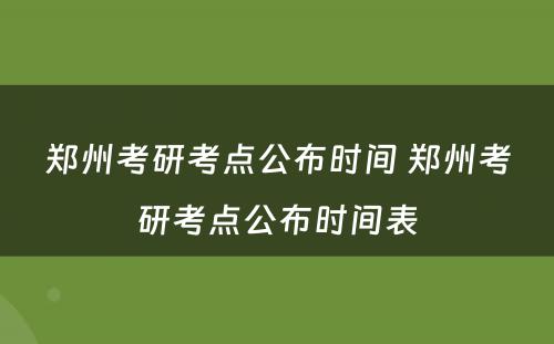 郑州考研考点公布时间 郑州考研考点公布时间表