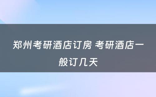 郑州考研酒店订房 考研酒店一般订几天