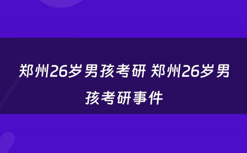 郑州26岁男孩考研 郑州26岁男孩考研事件