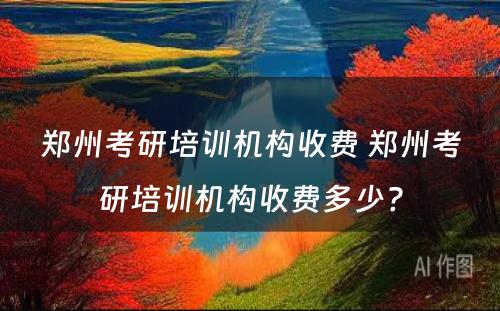 郑州考研培训机构收费 郑州考研培训机构收费多少?