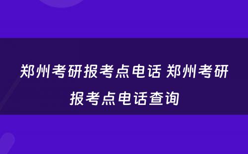 郑州考研报考点电话 郑州考研报考点电话查询