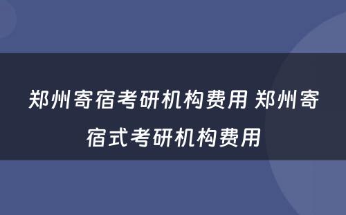 郑州寄宿考研机构费用 郑州寄宿式考研机构费用