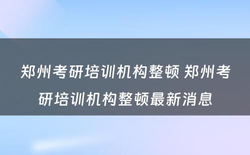 郑州考研培训机构整顿 郑州考研培训机构整顿最新消息
