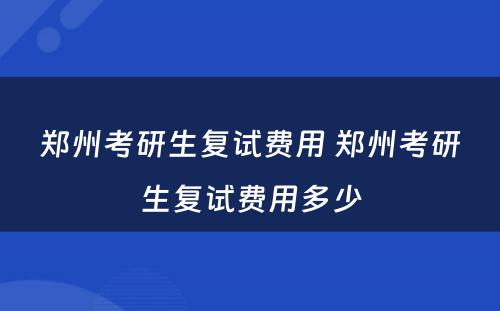 郑州考研生复试费用 郑州考研生复试费用多少