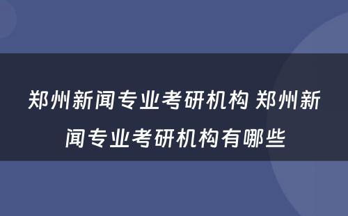 郑州新闻专业考研机构 郑州新闻专业考研机构有哪些