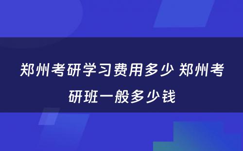郑州考研学习费用多少 郑州考研班一般多少钱
