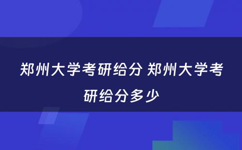 郑州大学考研给分 郑州大学考研给分多少