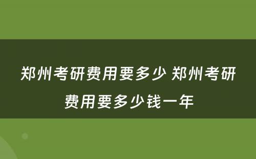 郑州考研费用要多少 郑州考研费用要多少钱一年