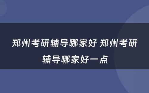 郑州考研辅导哪家好 郑州考研辅导哪家好一点
