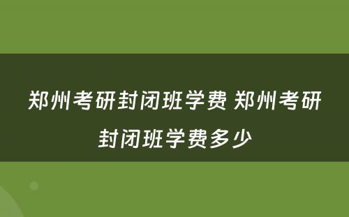 郑州考研封闭班学费 郑州考研封闭班学费多少