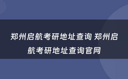 郑州启航考研地址查询 郑州启航考研地址查询官网