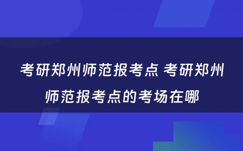 考研郑州师范报考点 考研郑州师范报考点的考场在哪