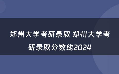 郑州大学考研录取 郑州大学考研录取分数线2024