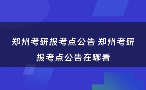郑州考研报考点公告 郑州考研报考点公告在哪看