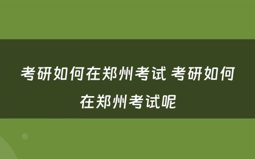 考研如何在郑州考试 考研如何在郑州考试呢