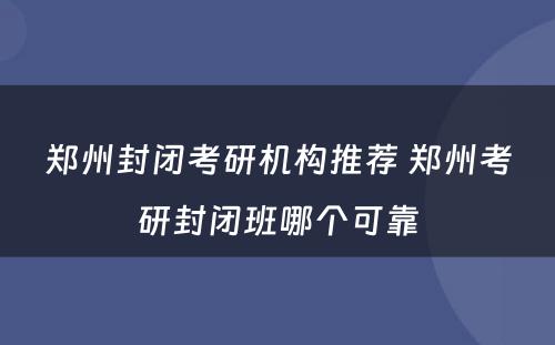 郑州封闭考研机构推荐 郑州考研封闭班哪个可靠