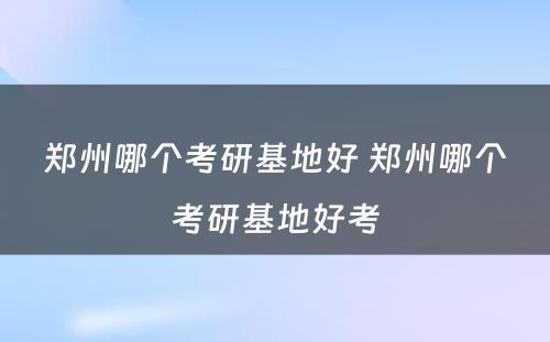 郑州哪个考研基地好 郑州哪个考研基地好考