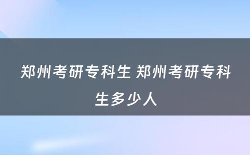 郑州考研专科生 郑州考研专科生多少人