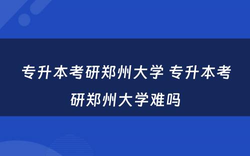 专升本考研郑州大学 专升本考研郑州大学难吗