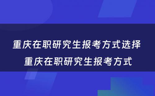 重庆在职研究生报考方式选择 重庆在职研究生报考方式