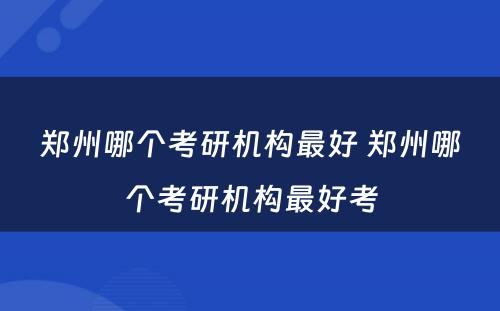 郑州哪个考研机构最好 郑州哪个考研机构最好考