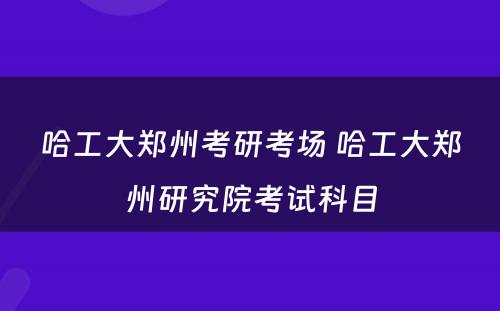 哈工大郑州考研考场 哈工大郑州研究院考试科目