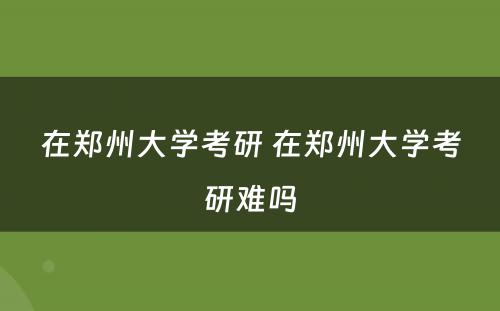 在郑州大学考研 在郑州大学考研难吗