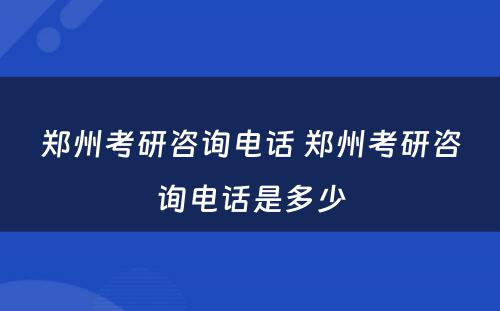 郑州考研咨询电话 郑州考研咨询电话是多少