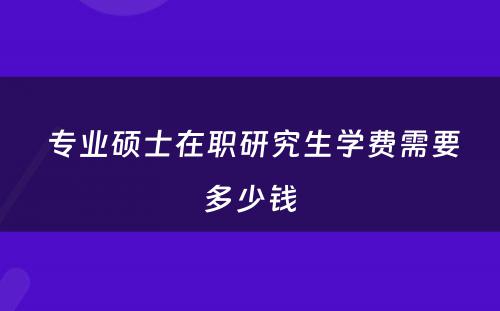  专业硕士在职研究生学费需要多少钱