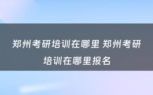 郑州考研培训在哪里 郑州考研培训在哪里报名