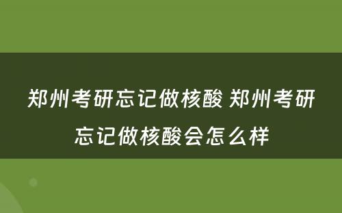 郑州考研忘记做核酸 郑州考研忘记做核酸会怎么样