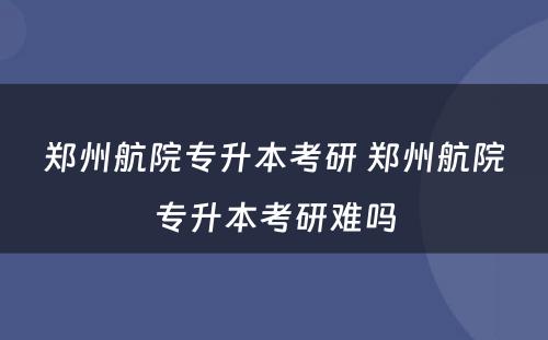 郑州航院专升本考研 郑州航院专升本考研难吗