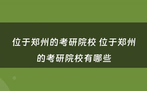位于郑州的考研院校 位于郑州的考研院校有哪些
