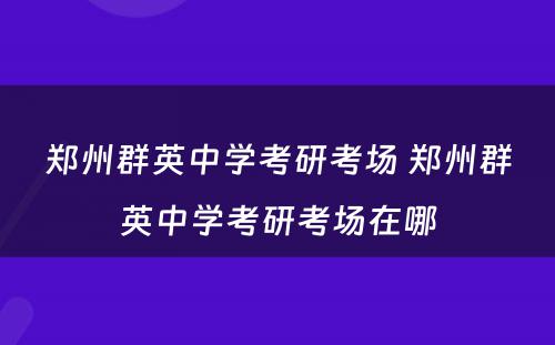 郑州群英中学考研考场 郑州群英中学考研考场在哪