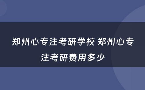 郑州心专注考研学校 郑州心专注考研费用多少