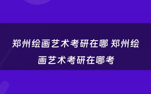 郑州绘画艺术考研在哪 郑州绘画艺术考研在哪考