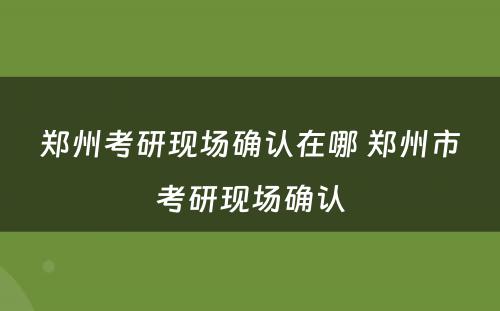 郑州考研现场确认在哪 郑州市考研现场确认