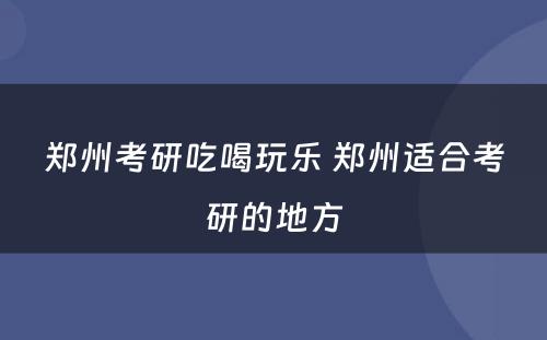 郑州考研吃喝玩乐 郑州适合考研的地方