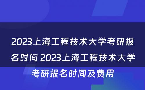 2023上海工程技术大学考研报名时间 2023上海工程技术大学考研报名时间及费用