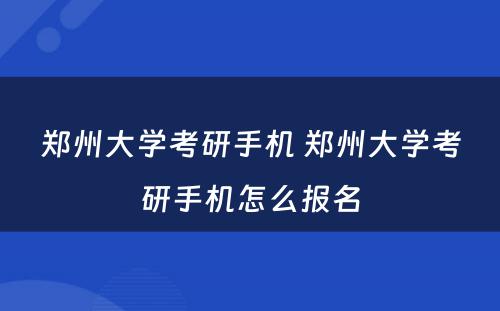 郑州大学考研手机 郑州大学考研手机怎么报名