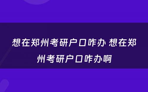 想在郑州考研户口咋办 想在郑州考研户口咋办啊